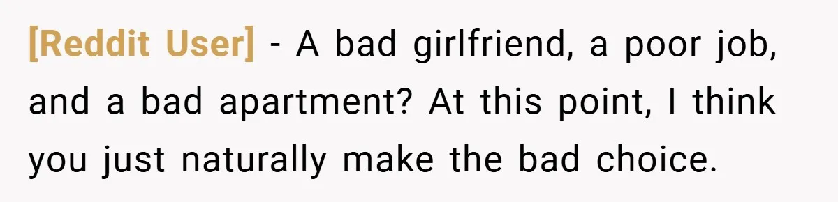 [Reddit User] − A bad girlfriend, a poor job, and a bad apartment? At this point, I think you just naturally make the bad choice.