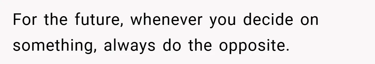For the future, whenever you decide on something, always do the opposite.