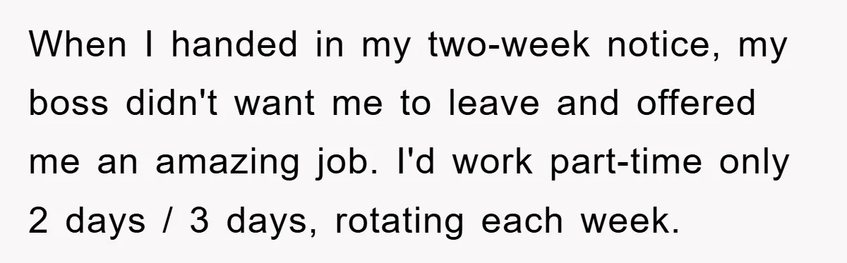 Mom Tries To Return To Work After Maternity Leave, Husband Treats It Like Divorce Papers When I handed in my two-week notice, my boss didn't want me to leave and offered me an amazing job. I'd work part-time only 2 days / 3 days, rotating...