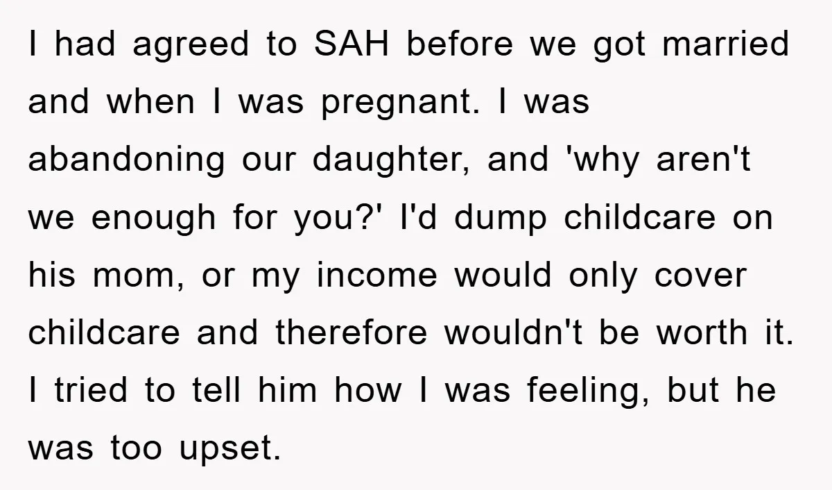 Mom Tries To Return To Work After Maternity Leave, Husband Treats It Like Divorce Papers I had agreed to SAH before we got married and when I was pregnant. I was abandoning our daughter, and 'why aren't we enough for you?' I'd dump childcare on...
