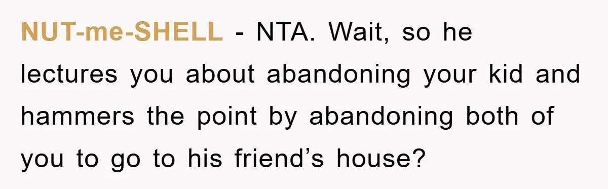 Mom Tries To Return To Work After Maternity Leave, Husband Treats It Like Divorce Papers NUT-me-SHELL − NTA. Wait, so he lectures you about abandoning your kid and hammers the point by abandoning both of you to go to his friend’s house?