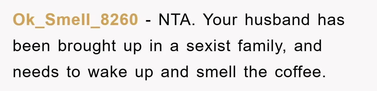 Mom Tries To Return To Work After Maternity Leave, Husband Treats It Like Divorce Papers Ok_Smell_8260 − NTA. Your husband has been brought up in a sexist family, and needs to wake up and smell the coffee.