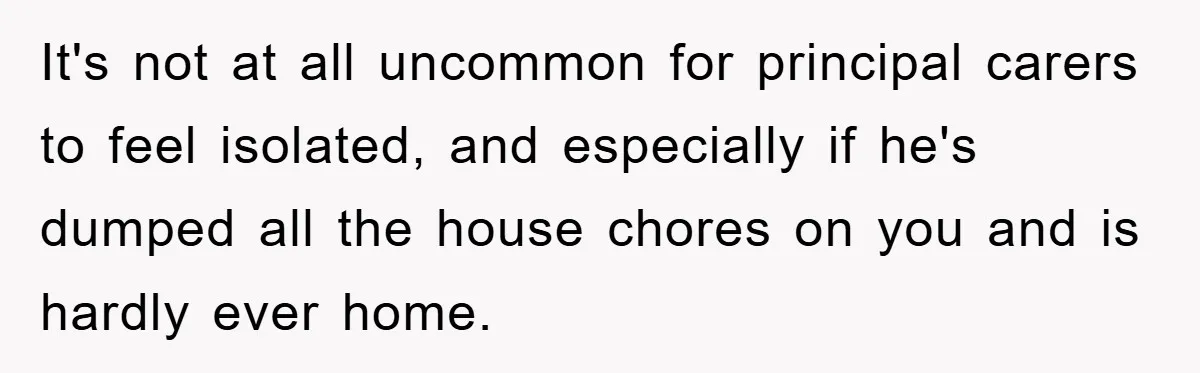 Mom Tries To Return To Work After Maternity Leave, Husband Treats It Like Divorce Papers It's not at all uncommon for principal carers to feel isolated, and especially if he's dumped all the house chores on you and is hardly ever home.