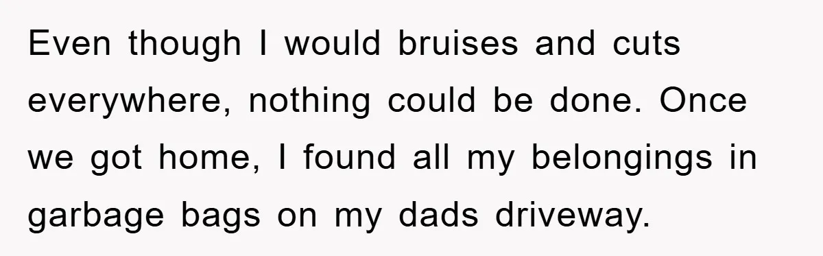 Woman Presses Charges After Mother Abused Her As Child, Then Stole Her Education Savings As Adult Even though I would bruises and cuts everywhere, nothing could be done. Once we got home, I found all my belongings in garbage bags on my dads driveway.