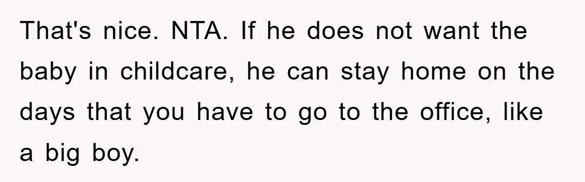 Mom Tries To Return To Work After Maternity Leave, Husband Treats It Like Divorce Papers That's nice. NTA. If he does not want the baby in childcare, he can stay home on the days that you have to go to the office, like a big...