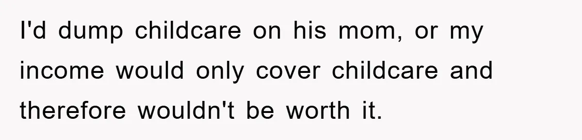 Mom Tries To Return To Work After Maternity Leave, Husband Treats It Like Divorce Papers I'd dump childcare on his mom, or my income would only cover childcare and therefore wouldn't be worth it.
