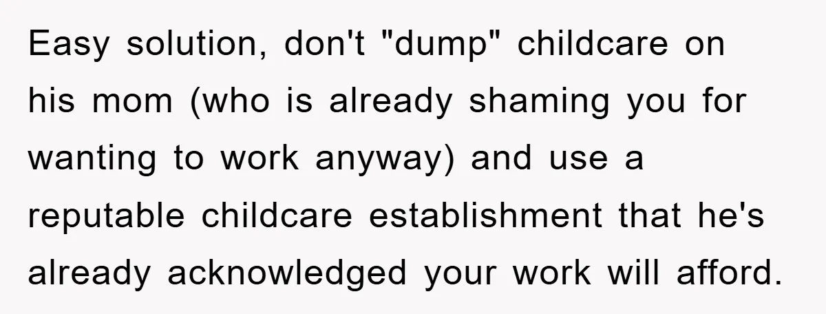 Mom Tries To Return To Work After Maternity Leave, Husband Treats It Like Divorce Papers Easy solution, don't "dump" childcare on his mom (who is already shaming you for wanting to work anyway) and use a reputable childcare establishment that he's already acknowledged your work...