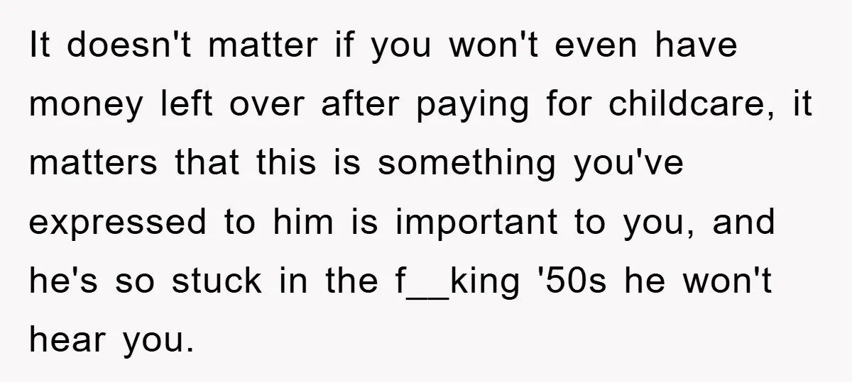 Mom Tries To Return To Work After Maternity Leave, Husband Treats It Like Divorce Papers It doesn't matter if you won't even have money left over after paying for childcare, it matters that this is something you've expressed to him is important to you, and...