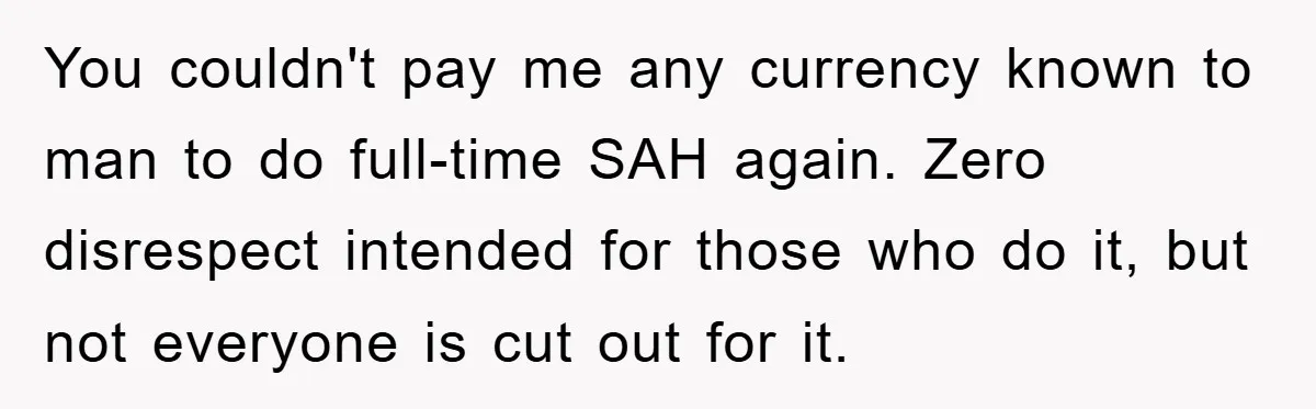 Mom Tries To Return To Work After Maternity Leave, Husband Treats It Like Divorce Papers You couldn't pay me any currency known to man to do full-time SAH again. Zero disrespect intended for those who do it, but not everyone is cut out for it.