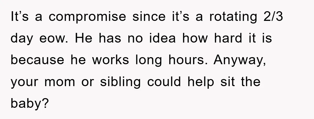 Mom Tries To Return To Work After Maternity Leave, Husband Treats It Like Divorce Papers It’s a compromise since it’s a rotating 2/3 day eow. He has no idea how hard it is because he works long hours. Anyway, your mom or sibling could help...