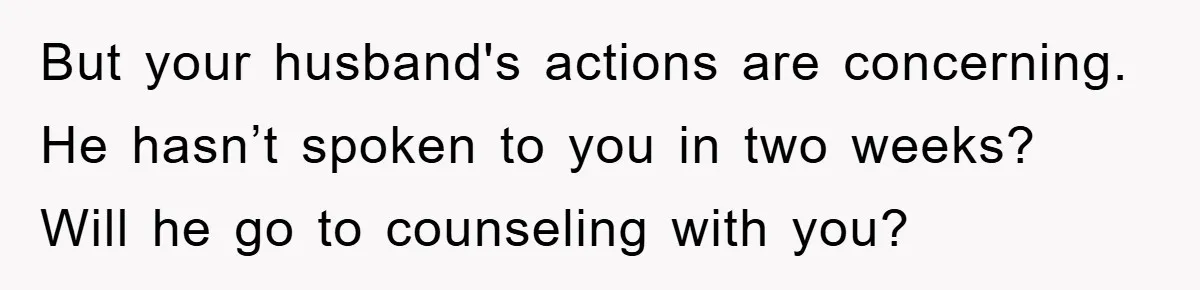 Mom Tries To Return To Work After Maternity Leave, Husband Treats It Like Divorce Papers But your husband's actions are concerning. He hasn’t spoken to you in two weeks? Will he go to counseling with you?