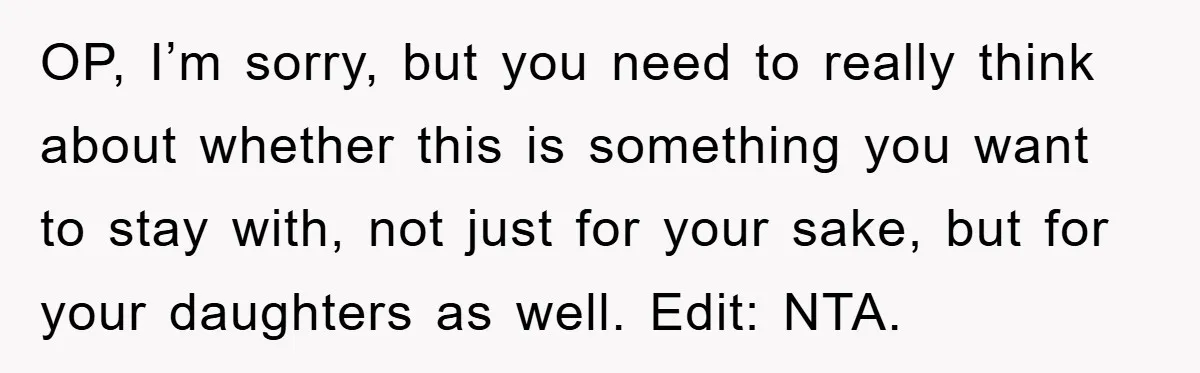 Mom Tries To Return To Work After Maternity Leave, Husband Treats It Like Divorce Papers OP, I’m sorry, but you need to really think about whether this is something you want to stay with, not just for your sake, but for your daughters as well....
