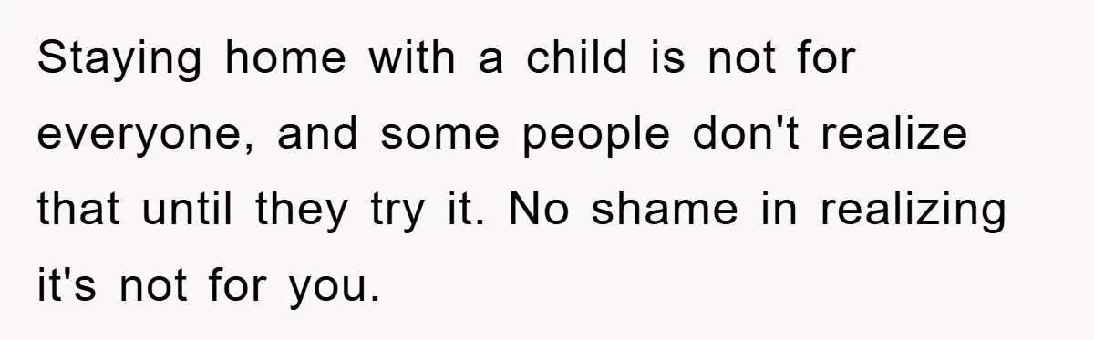 Mom Tries To Return To Work After Maternity Leave, Husband Treats It Like Divorce Papers Staying home with a child is not for everyone, and some people don't realize that until they try it. No shame in realizing it's not for you.