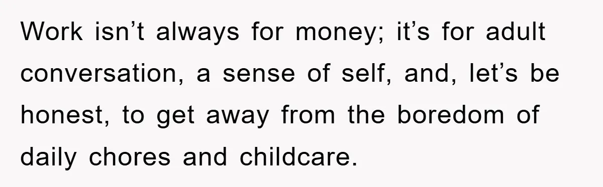 Mom Tries To Return To Work After Maternity Leave, Husband Treats It Like Divorce Papers Work isn’t always for money; it’s for adult conversation, a sense of self, and, let’s be honest, to get away from the boredom of daily chores and childcare.