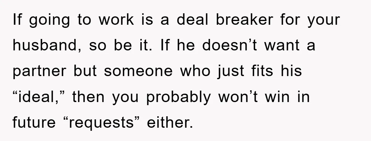 Mom Tries To Return To Work After Maternity Leave, Husband Treats It Like Divorce Papers If going to work is a deal breaker for your husband, so be it. If he doesn’t want a partner but someone who just fits his “ideal,” then you probably...