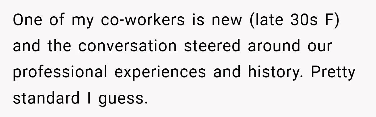 One of my co-workers is new (late 30s F) and the conversation steered around our professional experiences and history. Pretty standard I guess.