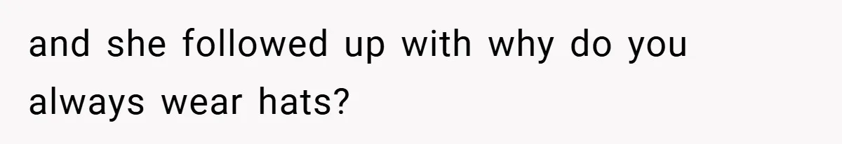 and she followed up with why do you always wear hats?