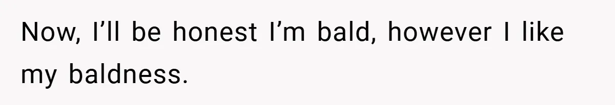 Now, I’ll be honest I’m bald, however I like my baldness.