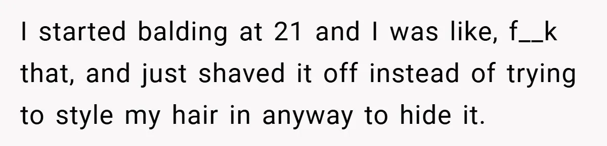 I started balding at 21 and I was like, f__k that, and just shaved it off instead of trying to style my hair in anyway to hide it.