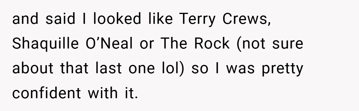 and said I looked like Terry Crews, Shaquille O’Neal or The Rock (not sure about that last one lol) so I was pretty confident with it.