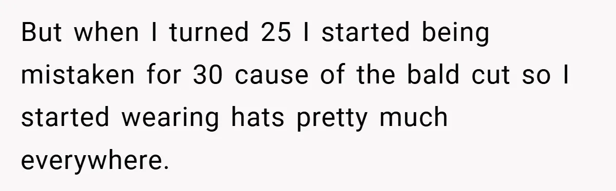 But when I turned 25 I started being mistaken for 30 cause of the bald cut so I started wearing hats pretty much everywhere.