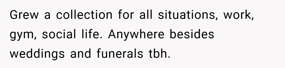 Grew a collection for all situations, work, gym, social life. Anywhere besides weddings and funerals tbh.