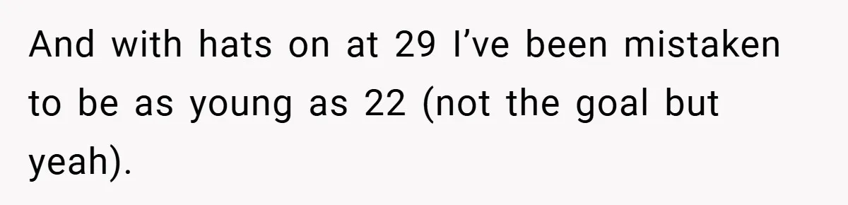 And with hats on at 29 I’ve been mistaken to be as young as 22 (not the goal but yeah).