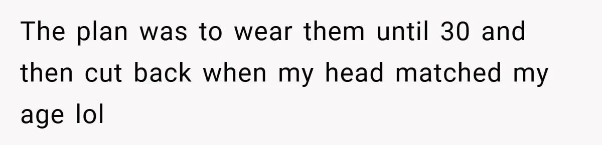 The plan was to wear them until 30 and then cut back when my head matched my age lol