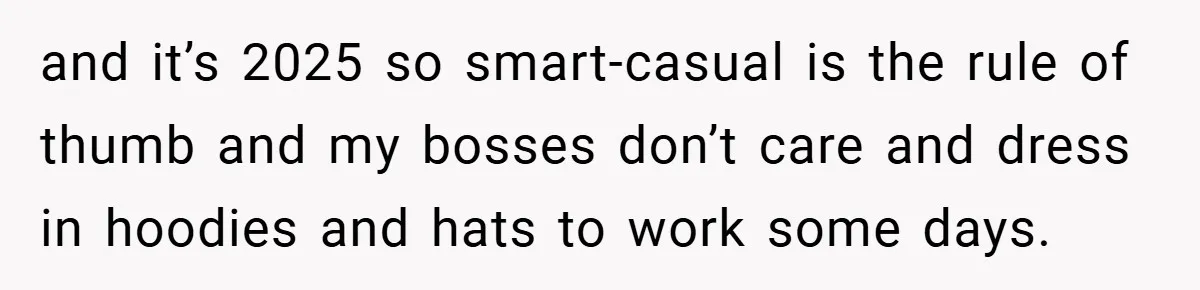 and it’s 2025 so smart-casual is the rule of thumb and my bosses don’t care and dress in hoodies and hats to work some days.