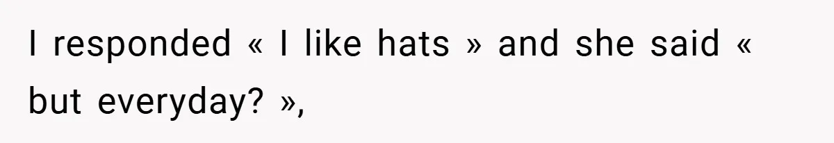 I responded « I like hats » and she said « but everyday? »,