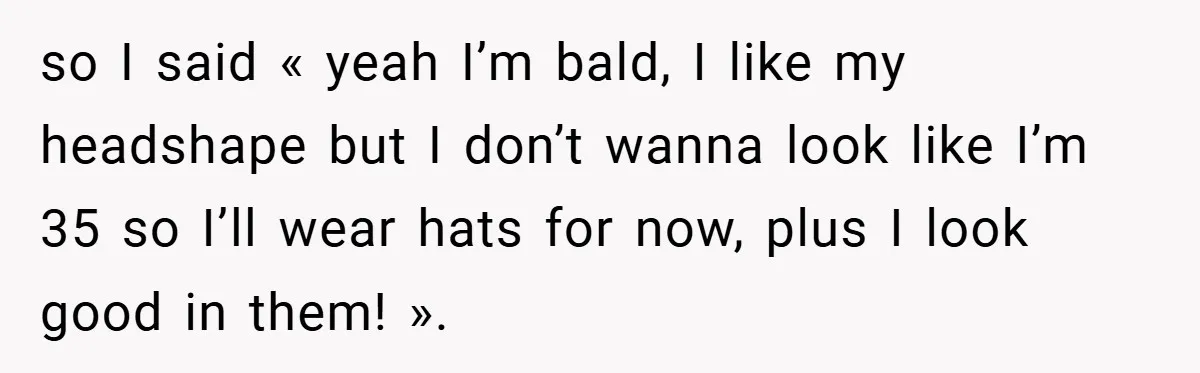 so I said « yeah I’m bald, I like my headshape but I don’t wanna look like I’m 35 so I’ll wear hats for now, plus I look good in...