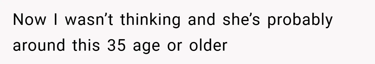Now I wasn’t thinking and she’s probably around this 35 age or older