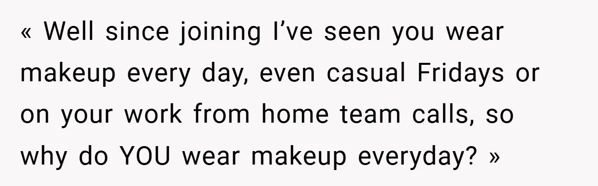 « Well since joining I’ve seen you wear makeup every day, even casual Fridays or on your work from home team calls, so why do YOU wear makeup everyday? »
