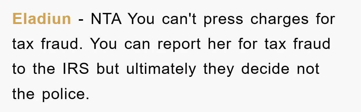 Woman Presses Charges After Mother Abused Her As Child, Then Stole Her Education Savings As Adult Eladiun − NTA You can't press charges for tax fraud. You can report her for tax fraud to the IRS but ultimately they decide not the police.