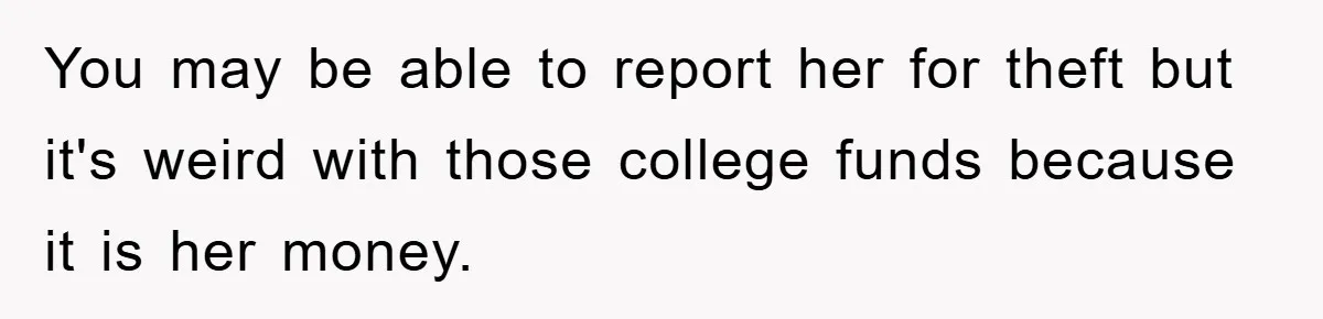 Woman Presses Charges After Mother Abused Her As Child, Then Stole Her Education Savings As Adult You may be able to report her for theft but it's weird with those college funds because it is her money.