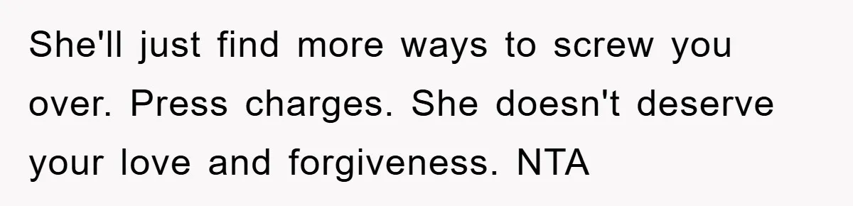 Woman Presses Charges After Mother Abused Her As Child, Then Stole Her Education Savings As Adult She'll just find more ways to screw you over. Press charges. She doesn't deserve your love and forgiveness. NTA