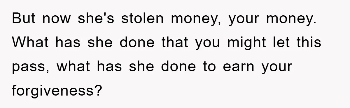 Woman Presses Charges After Mother Abused Her As Child, Then Stole Her Education Savings As Adult But now she's stolen money, your money. What has she done that you might let this pass, what has she done to earn your forgiveness?