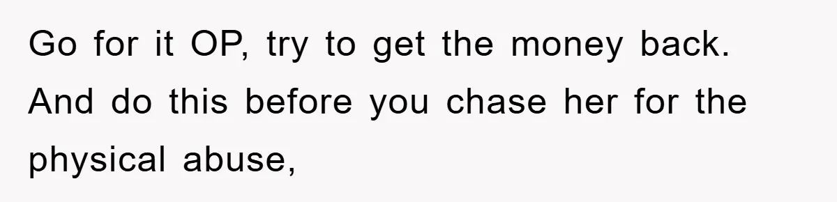 Woman Presses Charges After Mother Abused Her As Child, Then Stole Her Education Savings As Adult Go for it OP, try to get the money back. And do this before you chase her for the physical abuse,