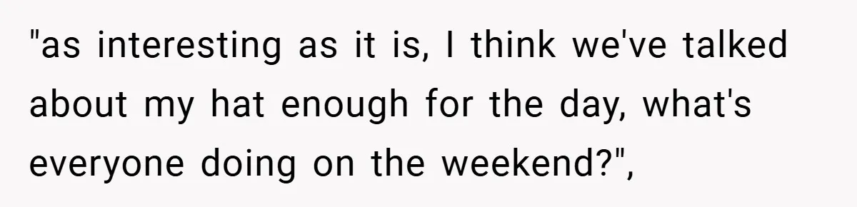 "as interesting as it is, I think we've talked about my hat enough for the day, what's everyone doing on the weekend?",