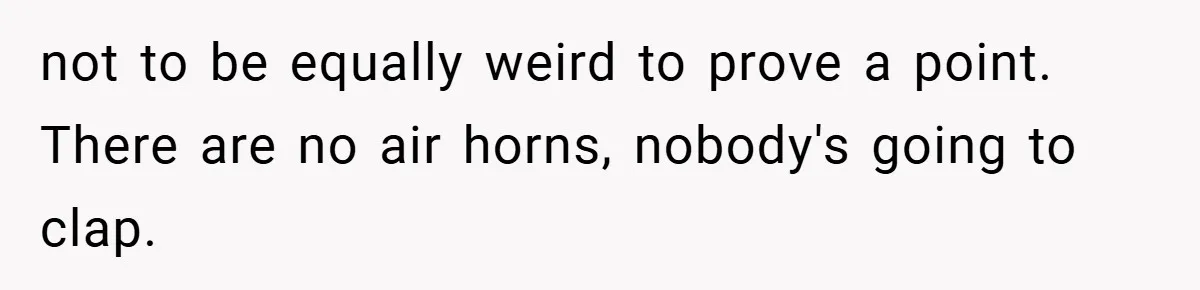 not to be equally weird to prove a point. There are no air horns, nobody's going to clap.