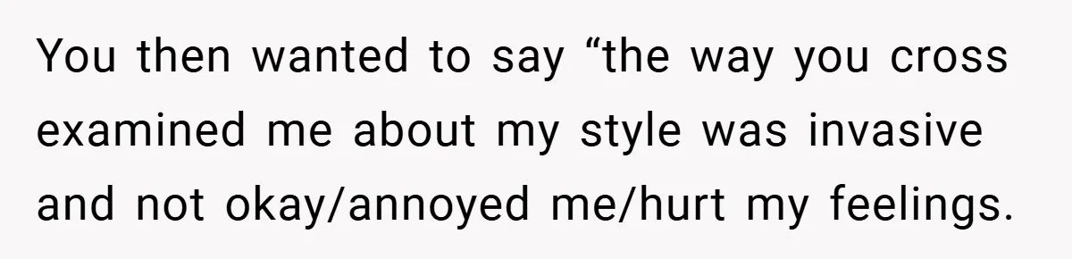 You then wanted to say “the way you cross examined me about my style was invasive and not okay/annoyed me/hurt my feelings.