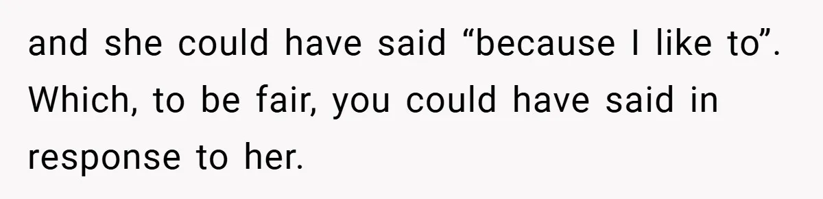 and she could have said “because I like to”. Which, to be fair, you could have said in response to her.