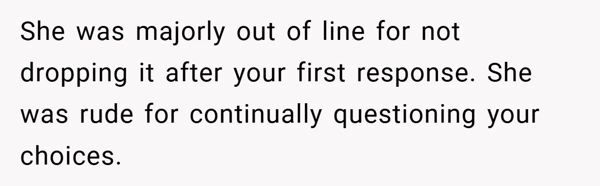 She was majorly out of line for not dropping it after your first response. She was rude for continually questioning your choices.