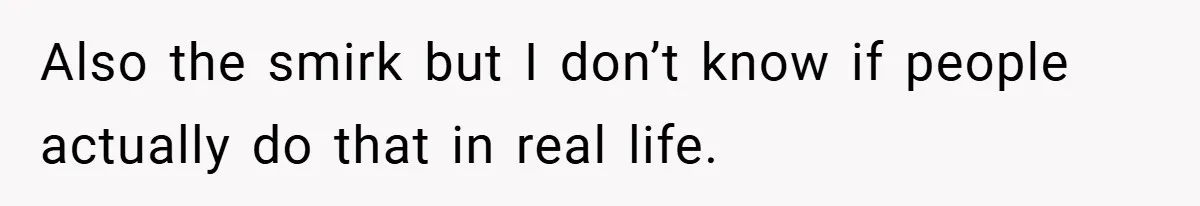 Also the smirk but I don’t know if people actually do that in real life.