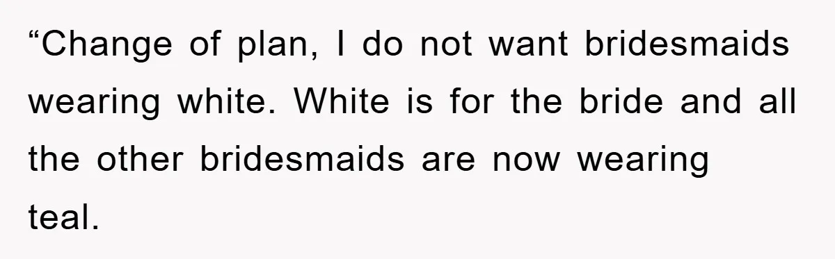 “Change of plan, I do not want bridesmaids wearing white. White is for the bride and all the other bridesmaids are now wearing teal.