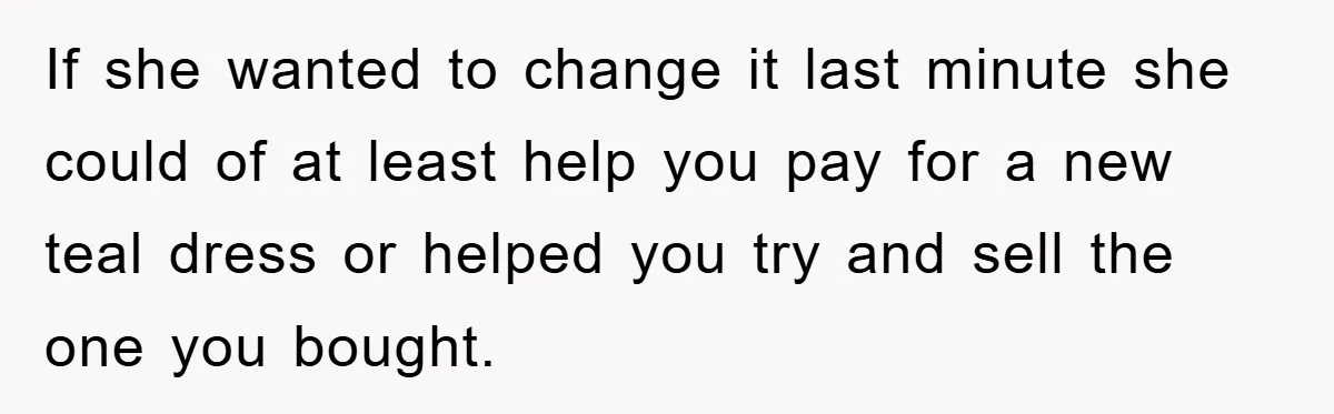 If she wanted to change it last minute she could of at least help you pay for a new teal dress or helped you try and sell the one you...