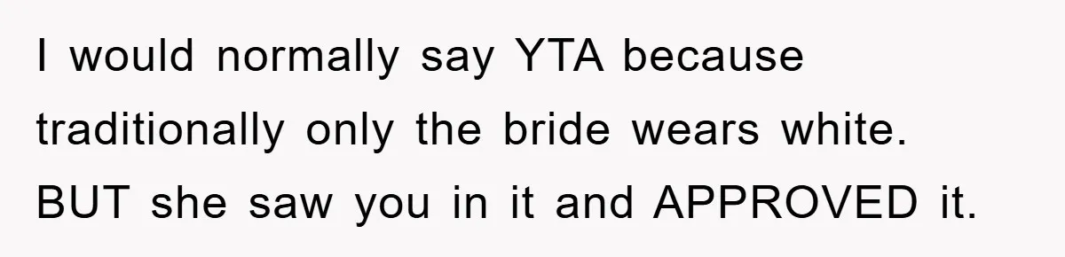 I would normally say YTA because traditionally only the bride wears white. BUT she saw you in it and APPROVED it.