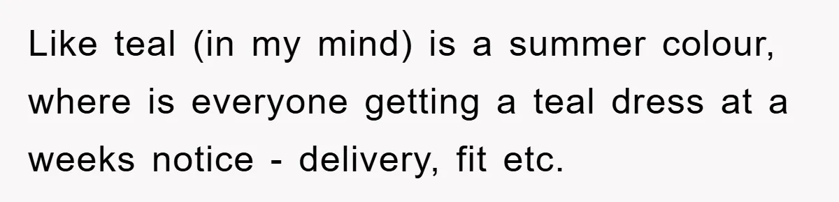 Like teal (in my mind) is a summer colour, where is everyone getting a teal dress at a weeks notice - delivery, fit etc.