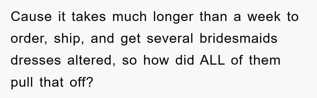 Cause it takes much longer than a week to order, ship, and get several bridesmaids dresses altered, so how did ALL of them pull that off?