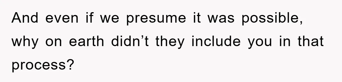 And even if we presume it was possible, why on earth didn’t they include you in that process?